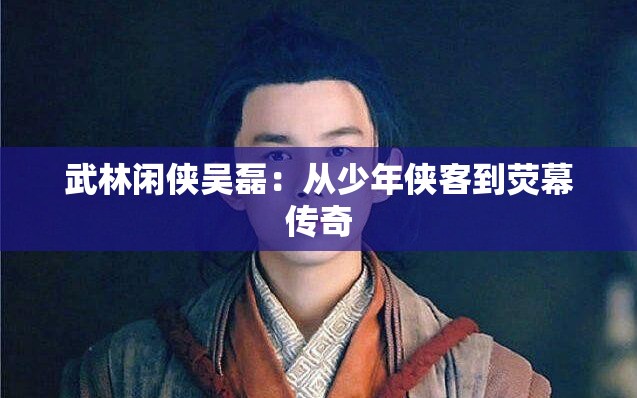 武林闲侠吴磊：从少年侠客到荧幕传奇