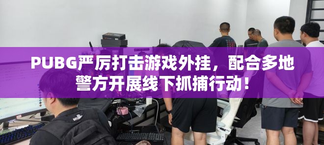 PUBG严厉打击游戏外挂，配合多地警方开展线下抓捕行动！